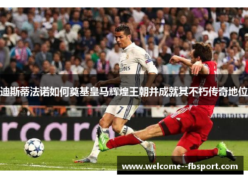 迪斯蒂法诺如何奠基皇马辉煌王朝并成就其不朽传奇地位
