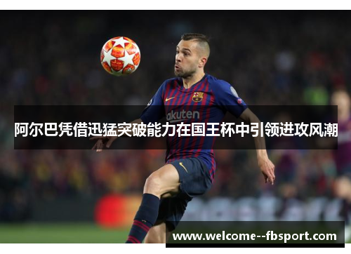 阿尔巴凭借迅猛突破能力在国王杯中引领进攻风潮 阿尔巴凭借迅猛突破能力在国王杯中引领进攻风潮