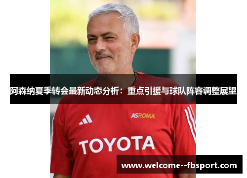 阿森纳夏季转会最新动态分析：重点引援与球队阵容调整展望