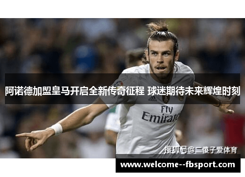 阿诺德加盟皇马开启全新传奇征程 球迷期待未来辉煌时刻 阿诺德加盟皇马开启全新传奇征程 球迷期待未来辉煌时刻