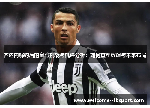 齐达内解约后的皇马挑战与机遇分析：如何重塑辉煌与未来布局