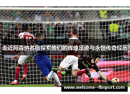 走近阿森纳名宿探索他们的辉煌足迹与永恒传奇经历