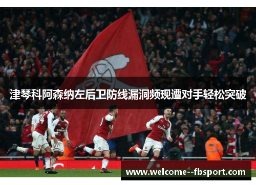 津琴科阿森纳左后卫防线漏洞频现遭对手轻松突破 津琴科阿森纳左后卫防线漏洞频现遭对手轻松突破