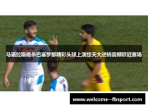 马诺拉斯绝杀巴塞罗那精彩头球上演惊天大逆转震撼欧冠赛场