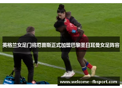英格兰女足门将厄普斯正式加盟巴黎圣日耳曼女足阵容 英格兰女足门将厄普斯正式加盟巴黎圣日耳曼女足阵容