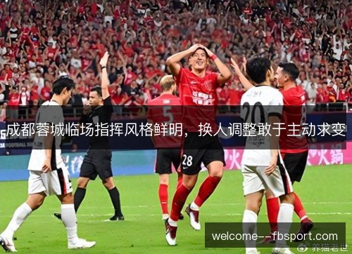 成都蓉城临场指挥风格鲜明,换人调整敢于主动求变 成都蓉城临场指挥风格鲜明,换人调整敢于主动求变