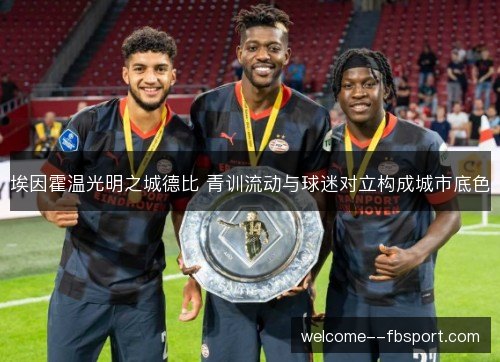 埃因霍温光明之城德比 青训流动与球迷对立构成城市底色 埃因霍温光明之城德比 青训流动与球迷对立构成城市底色